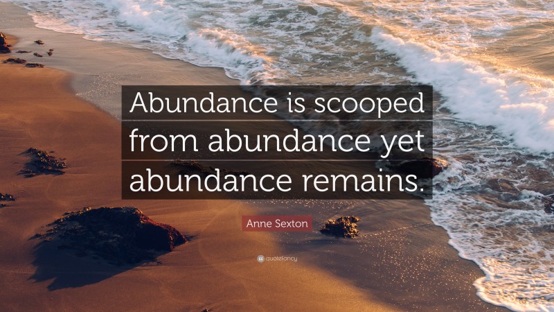 Anne Sexton Quote: “Abundance is scooped from abundance yet abundance remains.”
