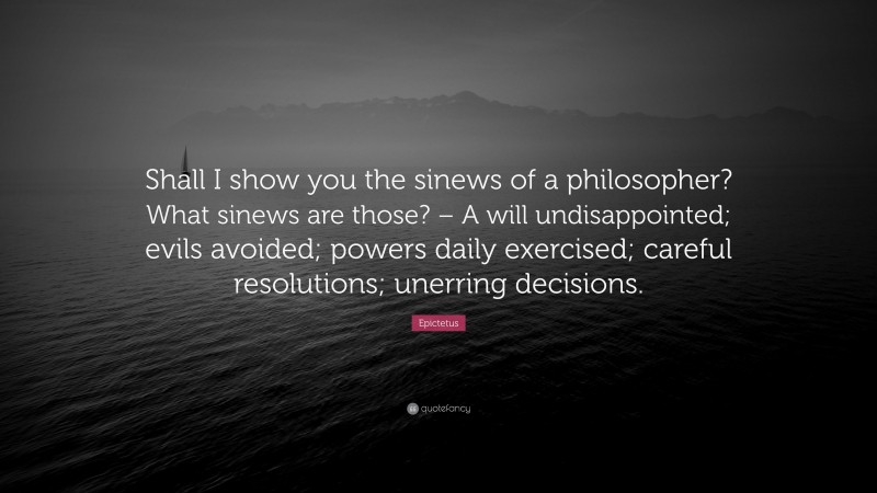 Epictetus Quote: “Shall I show you the sinews of a philosopher? What sinews are those? – A will undisappointed; evils avoided; powers daily exercised; careful resolutions; unerring decisions.”
