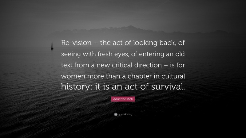 Adrienne Rich Quote: “Re-vision – the act of looking back, of seeing with fresh eyes, of entering an old text from a new critical direction – is for women more than a chapter in cultural history: it is an act of survival.”