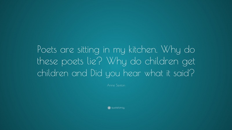Anne Sexton Quote: “Poets are sitting in my kitchen. Why do these poets lie? Why do children get children and Did you hear what it said?”