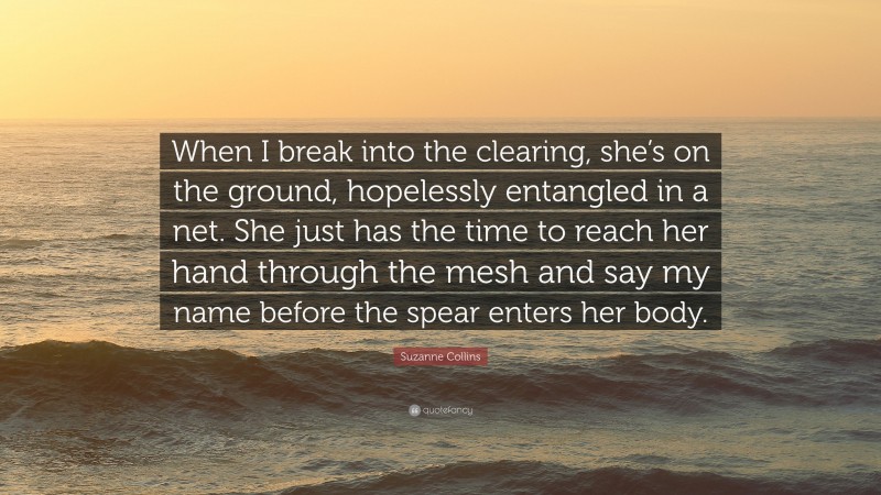 Suzanne Collins Quote: “When I break into the clearing, she’s on the ground, hopelessly entangled in a net. She just has the time to reach her hand through the mesh and say my name before the spear enters her body.”
