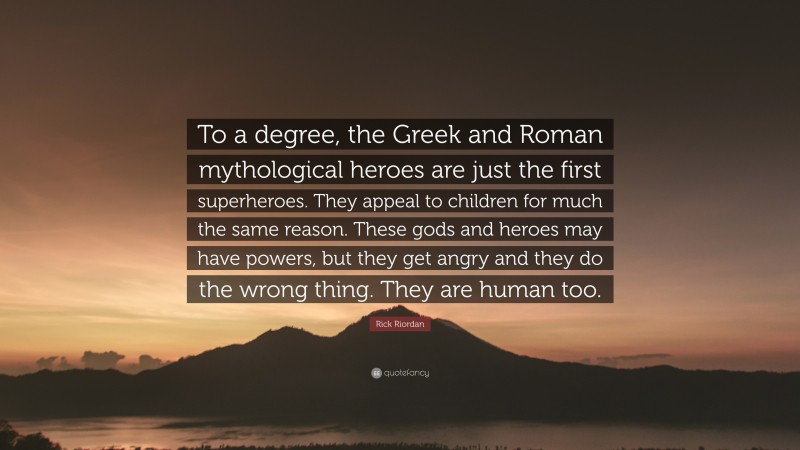 Rick Riordan Quote: “To a degree, the Greek and Roman mythological heroes are just the first superheroes. They appeal to children for much the same reason. These gods and heroes may have powers, but they get angry and they do the wrong thing. They are human too.”