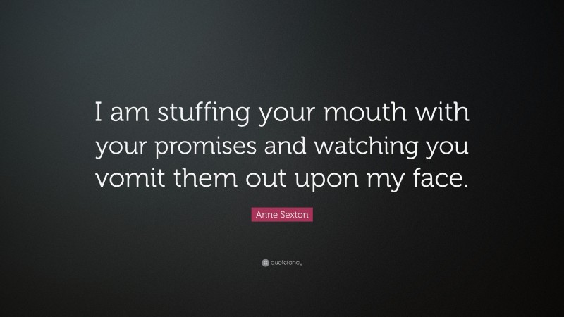 Anne Sexton Quote: “I am stuffing your mouth with your promises and watching you vomit them out upon my face.”
