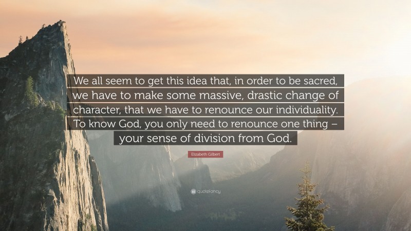 Elizabeth Gilbert Quote: “We all seem to get this idea that, in order to be sacred, we have to make some massive, drastic change of character, that we have to renounce our individuality. To know God, you only need to renounce one thing – your sense of division from God.”
