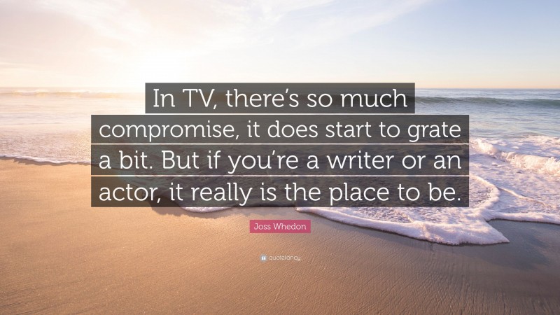 Joss Whedon Quote: “In TV, there’s so much compromise, it does start to grate a bit. But if you’re a writer or an actor, it really is the place to be.”