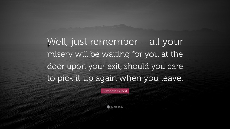 Elizabeth Gilbert Quote: “Well, just remember – all your misery will be waiting for you at the door upon your exit, should you care to pick it up again when you leave.”