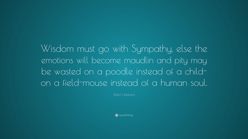 Elbert Hubbard Quote: “Wisdom must go with Sympathy, else the emotions will become maudlin and pity may be wasted on a poodle instead of a child-on a field-mouse instead of a human soul.”