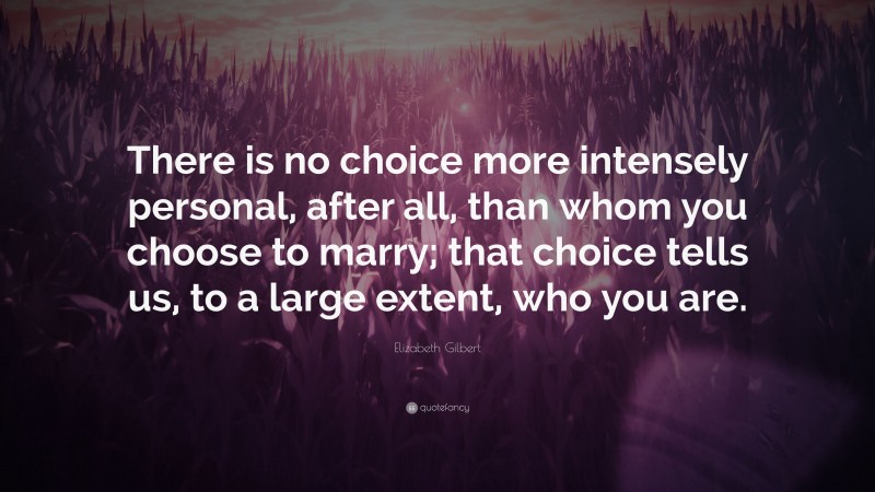 Elizabeth Gilbert Quote: “There is no choice more intensely personal, after all, than whom you choose to marry; that choice tells us, to a large extent, who you are.”