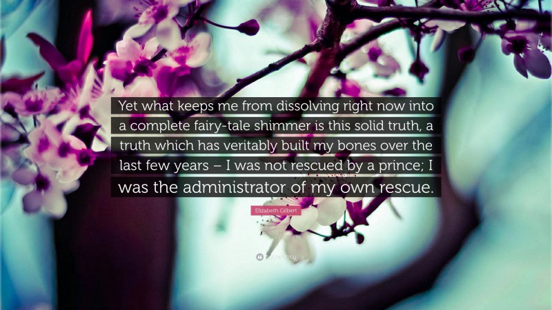 Elizabeth Gilbert Quote: “Yet what keeps me from dissolving right now into a complete fairy-tale shimmer is this solid truth, a truth which has veritably built my bones over the last few years – I was not rescued by a prince; I was the administrator of my own rescue.”