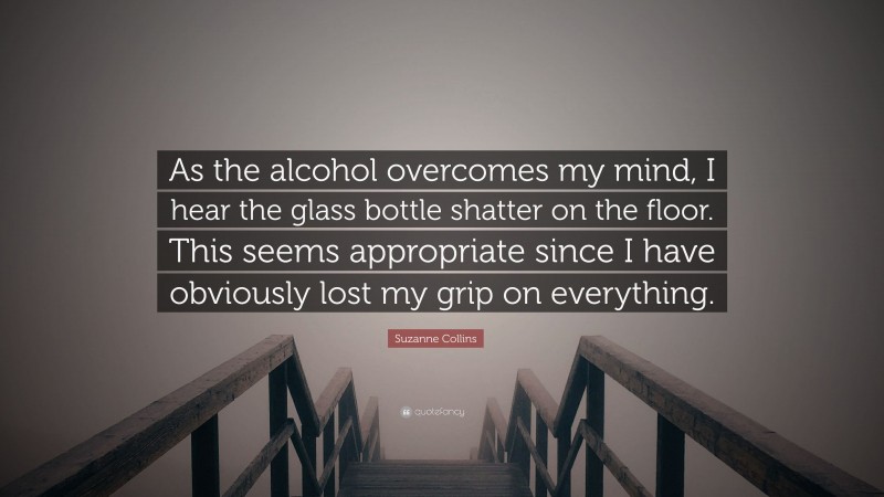 Suzanne Collins Quote: “As the alcohol overcomes my mind, I hear the glass bottle shatter on the floor. This seems appropriate since I have obviously lost my grip on everything.”