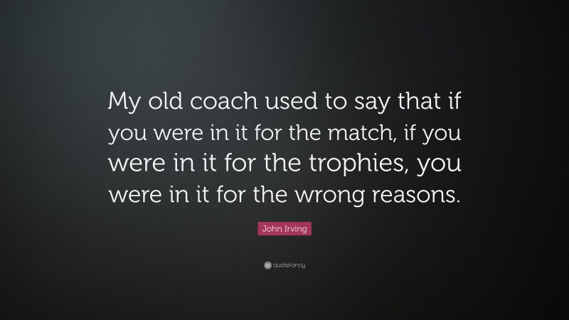John Irving Quote: “My old coach used to say that if you were in it for the match, if you were in it for the trophies, you were in it for the wrong reasons.”