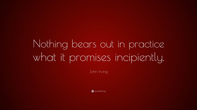 John Irving Quote: “Nothing bears out in practice what it promises incipiently.”