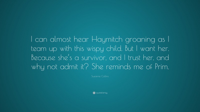 Suzanne Collins Quote: “I can almost hear Haymitch groaning as I team up with this wispy child. But I want her. Because she’s a survivor, and I trust her, and why not admit it? She reminds me of Prim.”