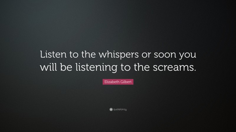 Elizabeth Gilbert Quote: “Listen to the whispers or soon you will be listening to the screams.”