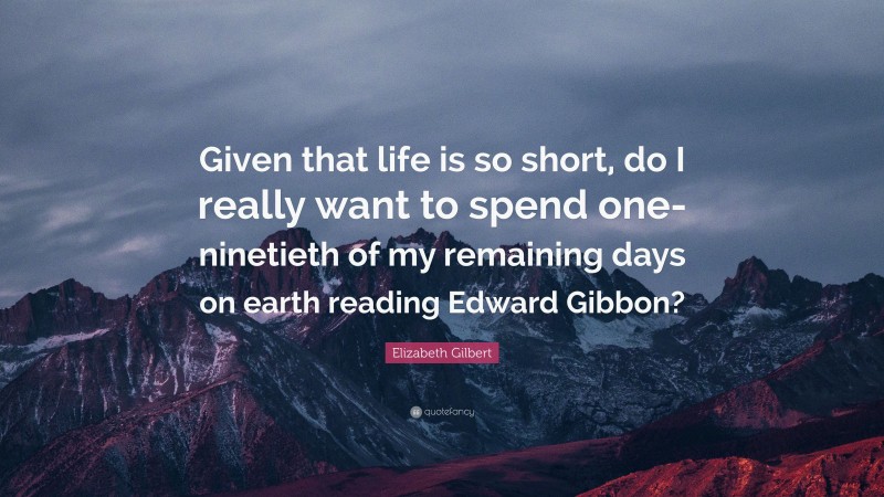 Elizabeth Gilbert Quote: “Given that life is so short, do I really want to spend one-ninetieth of my remaining days on earth reading Edward Gibbon?”