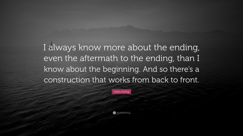 John Irving Quote: “I always know more about the ending, even the aftermath to the ending, than I know about the beginning. And so there’s a construction that works from back to front.”