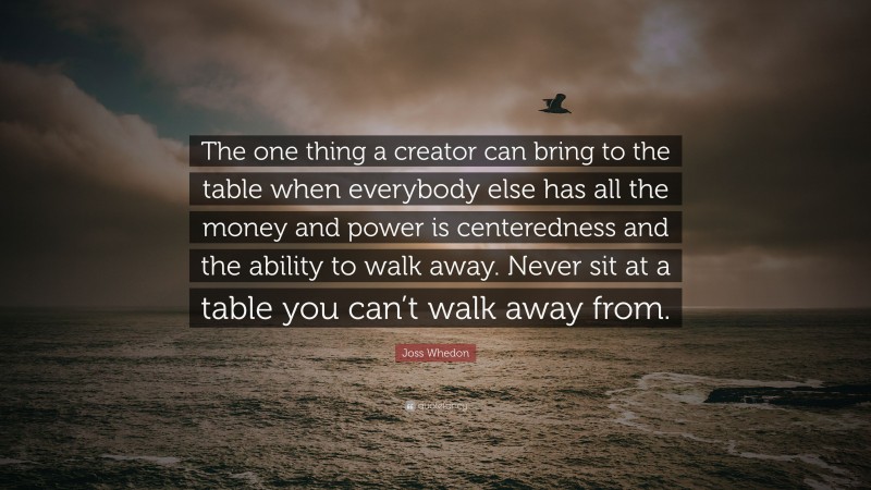 Joss Whedon Quote: “The one thing a creator can bring to the table when everybody else has all the money and power is centeredness and the ability to walk away. Never sit at a table you can’t walk away from.”