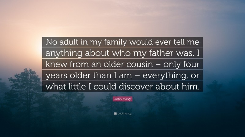 John Irving Quote: “No adult in my family would ever tell me anything about who my father was. I knew from an older cousin – only four years older than I am – everything, or what little I could discover about him.”