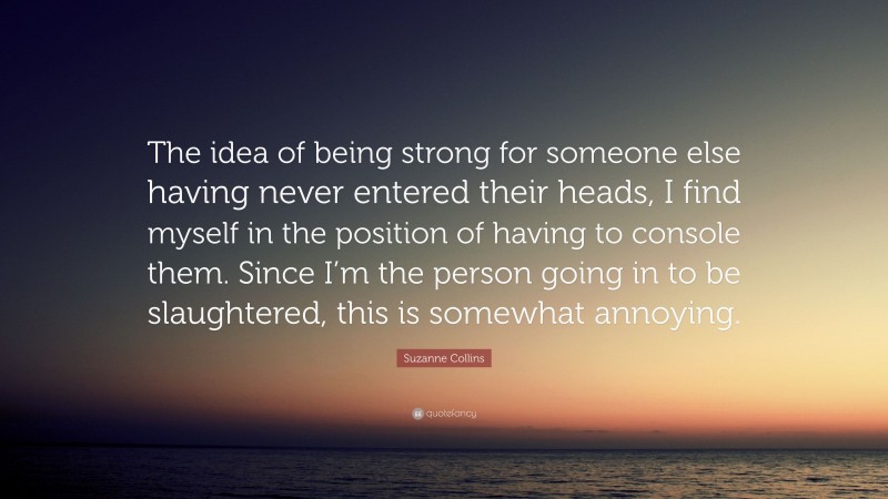 Suzanne Collins Quote: “The idea of being strong for someone else having never entered their heads, I find myself in the position of having to console them. Since I’m the person going in to be slaughtered, this is somewhat annoying.”