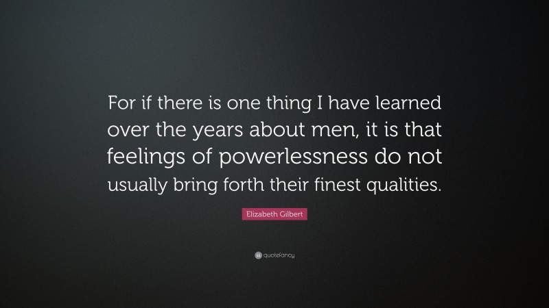 Elizabeth Gilbert Quote: “For if there is one thing I have learned over the years about men, it is that feelings of powerlessness do not usually bring forth their finest qualities.”