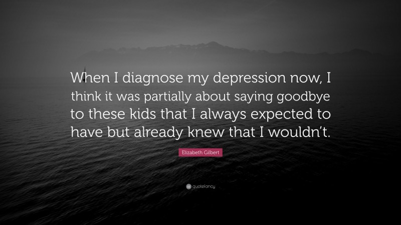 Elizabeth Gilbert Quote: “When I diagnose my depression now, I think it was partially about saying goodbye to these kids that I always expected to have but already knew that I wouldn’t.”