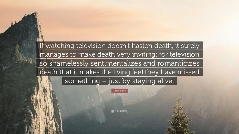John Irving Quote: “If watching television doesn’t hasten death, it surely manages to make death very inviting; for television so shamelessly sentimentalizes and romanticizes death that it makes the living feel they have missed something – just by staying alive.”