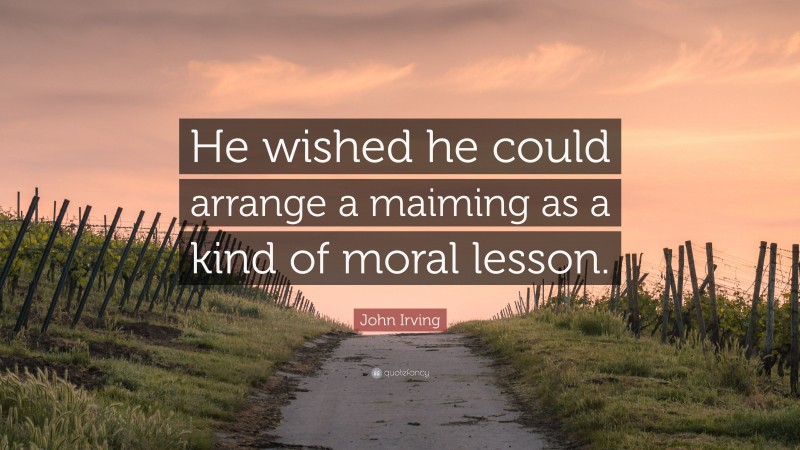 John Irving Quote: “He wished he could arrange a maiming as a kind of moral lesson.”