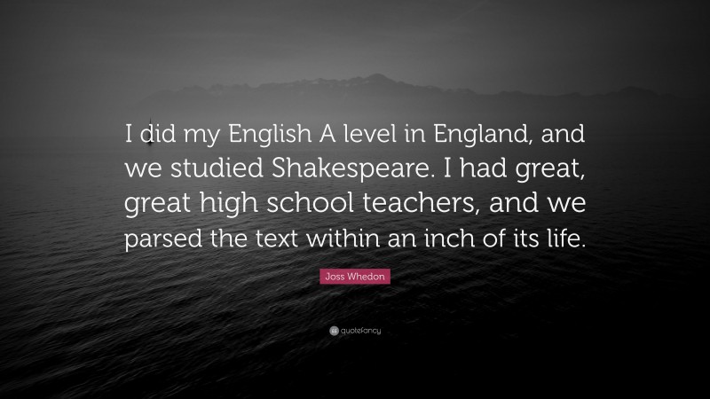 Joss Whedon Quote: “I did my English A level in England, and we studied Shakespeare. I had great, great high school teachers, and we parsed the text within an inch of its life.”