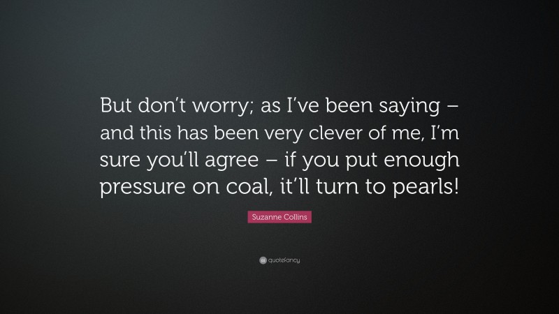 Suzanne Collins Quote: “But don’t worry; as I’ve been saying – and this has been very clever of me, I’m sure you’ll agree – if you put enough pressure on coal, it’ll turn to pearls!”