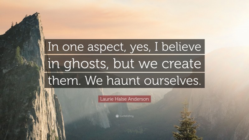 Laurie Halse Anderson Quote: “In one aspect, yes, I believe in ghosts, but we create them. We haunt ourselves.”