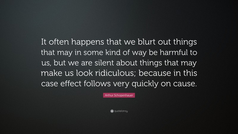Arthur Schopenhauer Quote: “It often happens that we blurt out things that may in some kind of way be harmful to us, but we are silent about things that may make us look ridiculous; because in this case effect follows very quickly on cause.”