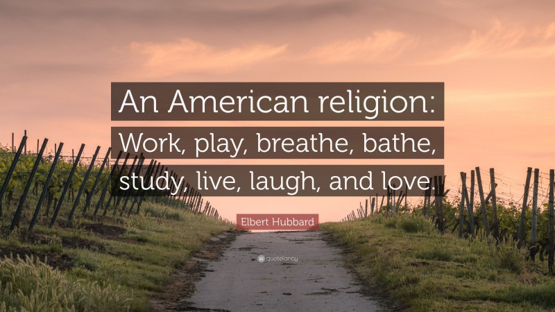 Elbert Hubbard Quote: “An American religion: Work, play, breathe, bathe, study, live, laugh, and love.”