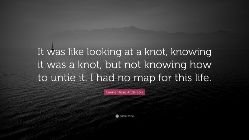 Laurie Halse Anderson Quote: “It was like looking at a knot, knowing it was a knot, but not knowing how to untie it. I had no map for this life.”