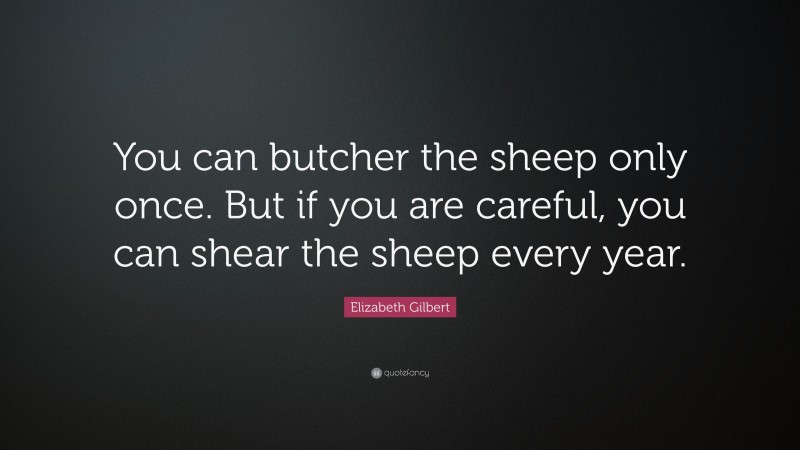Elizabeth Gilbert Quote: “You can butcher the sheep only once. But if you are careful, you can shear the sheep every year.”