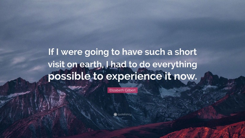 Elizabeth Gilbert Quote: “If I were going to have such a short visit on earth, I had to do everything possible to experience it now.”