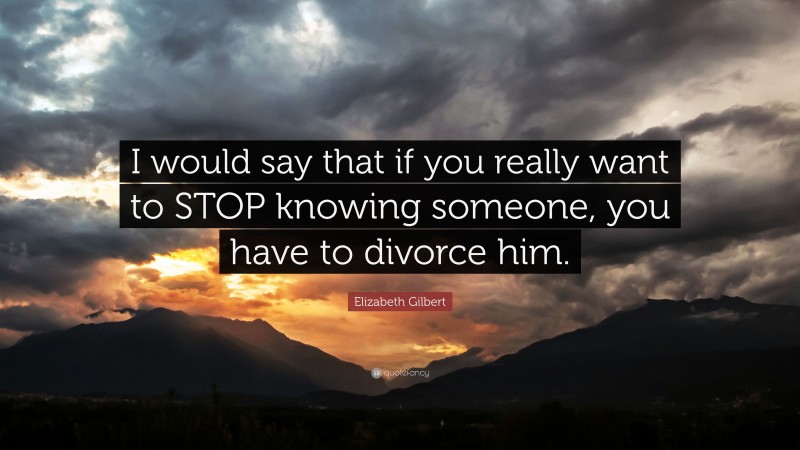 Elizabeth Gilbert Quote: “I would say that if you really want to STOP knowing someone, you have to divorce him.”