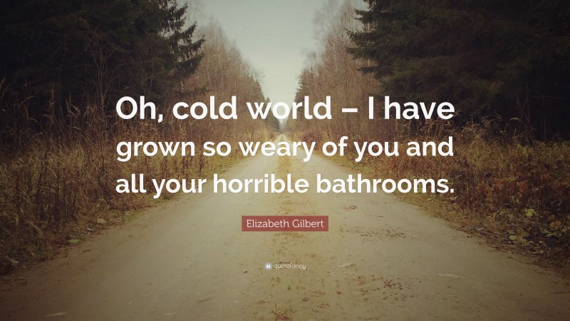 Elizabeth Gilbert Quote: “Oh, cold world – I have grown so weary of you and all your horrible bathrooms.”