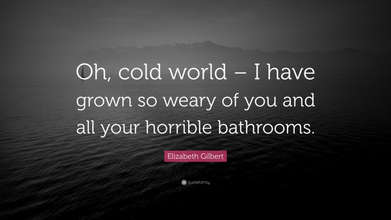 Elizabeth Gilbert Quote: “Oh, cold world – I have grown so weary of you and all your horrible bathrooms.”
