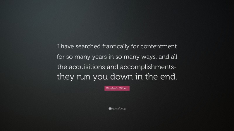 Elizabeth Gilbert Quote: “I have searched frantically for contentment for so many years in so many ways, and all the acquisitions and accomplishments- they run you down in the end.”