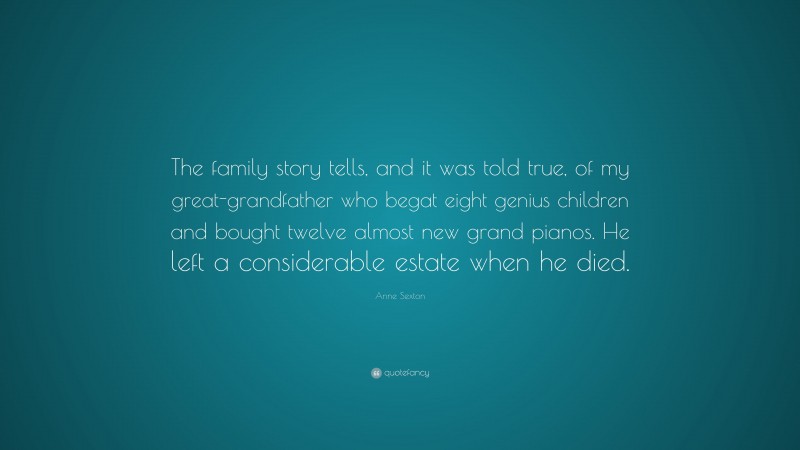 Anne Sexton Quote: “The family story tells, and it was told true, of my great-grandfather who begat eight genius children and bought twelve almost new grand pianos. He left a considerable estate when he died.”