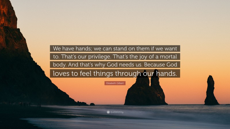 Elizabeth Gilbert Quote: “We have hands; we can stand on them if we want to. That’s our privilege. That’s the joy of a mortal body. And that’s why God needs us. Because God loves to feel things through our hands.”