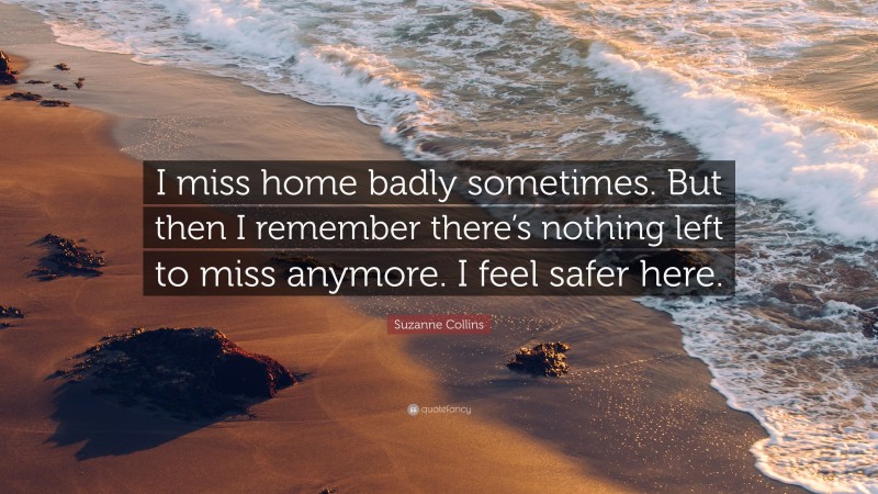 Suzanne Collins Quote: “I miss home badly sometimes. But then I remember there’s nothing left to miss anymore. I feel safer here.”