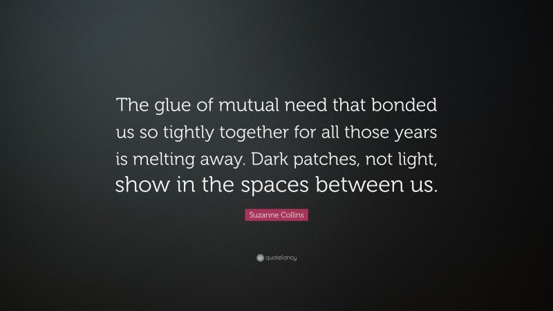 Suzanne Collins Quote: “The glue of mutual need that bonded us so tightly together for all those years is melting away. Dark patches, not light, show in the spaces between us.”