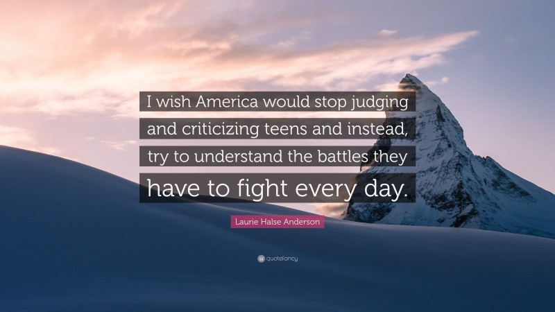 Laurie Halse Anderson Quote: “I wish America would stop judging and criticizing teens and instead, try to understand the battles they have to fight every day.”