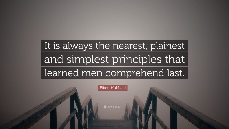Elbert Hubbard Quote: “It is always the nearest, plainest and simplest principles that learned men comprehend last.”