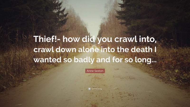 Anne Sexton Quote: “Thief!- how did you crawl into, crawl down alone into the death I wanted so badly and for so long...”