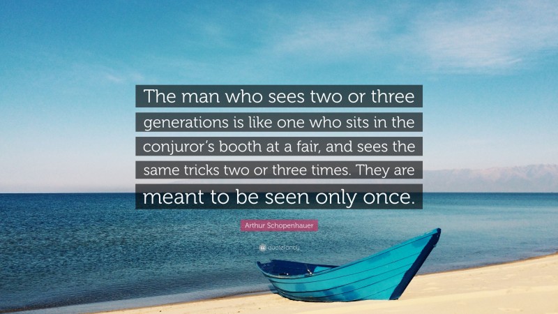 Arthur Schopenhauer Quote: “The man who sees two or three generations is like one who sits in the conjuror’s booth at a fair, and sees the same tricks two or three times. They are meant to be seen only once.”