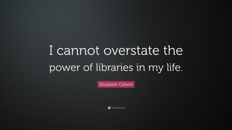Elizabeth Gilbert Quote: “I cannot overstate the power of libraries in my life.”