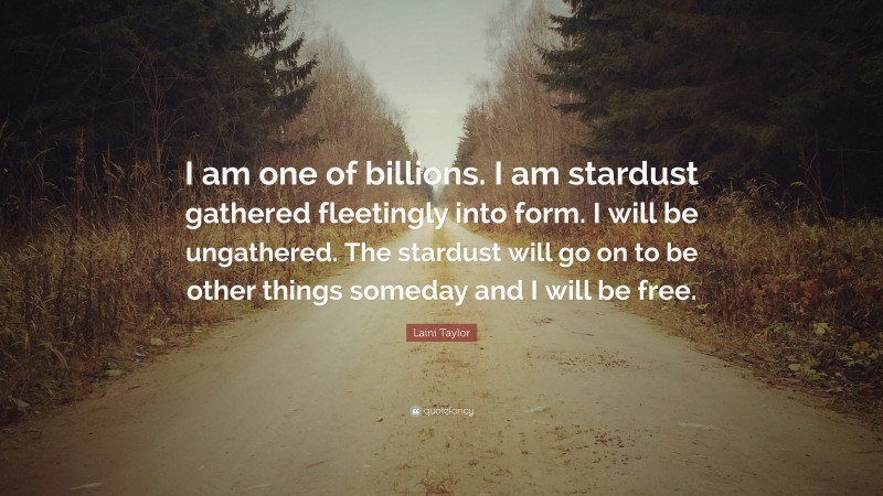 Laini Taylor Quote: “I am one of billions. I am stardust gathered fleetingly into form. I will be ungathered. The stardust will go on to be other things someday and I will be free.”