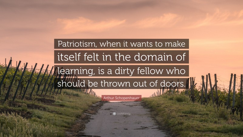 Arthur Schopenhauer Quote: “Patriotism, when it wants to make itself felt in the domain of learning, is a dirty fellow who should be thrown out of doors.”